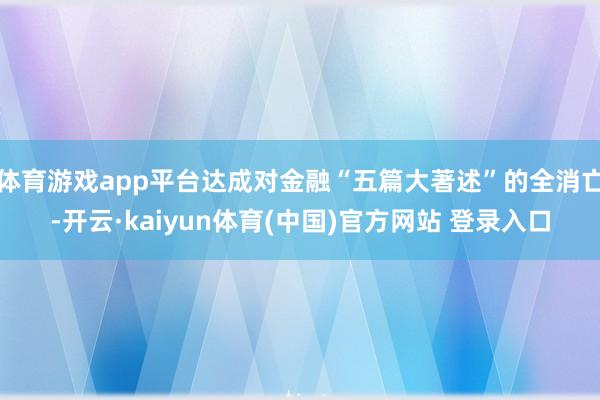 体育游戏app平台达成对金融“五篇大著述”的全消亡-开云·kaiyun体育(中国)官方网站 登录入口