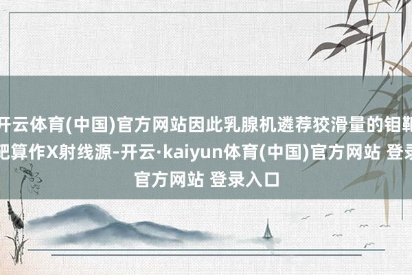 开云体育(中国)官方网站因此乳腺机遴荐狡滑量的钼靶或铑靶算作X射线源-开云·kaiyun体育(中国)官方网站 登录入口