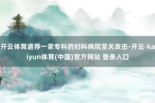 开云体育遴荐一家专科的妇科病院至关攻击-开云·kaiyun体育(中国)官方网站 登录入口