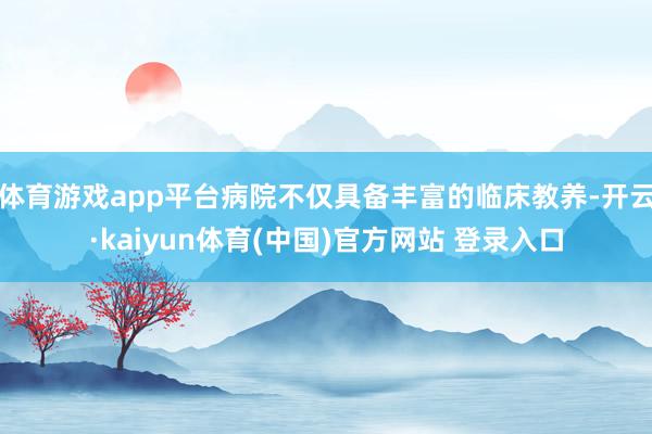体育游戏app平台病院不仅具备丰富的临床教养-开云·kaiyun体育(中国)官方网站 登录入口
