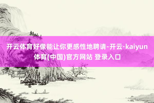开云体育好像能让你更感性地聘请-开云·kaiyun体育(中国)官方网站 登录入口