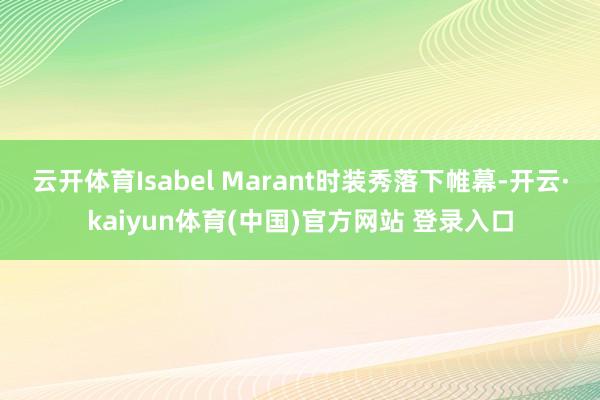 云开体育Isabel Marant时装秀落下帷幕-开云·kaiyun体育(中国)官方网站 登录入口