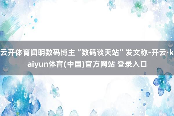 云开体育闻明数码博主“数码谈天站”发文称-开云·kaiyun体育(中国)官方网站 登录入口