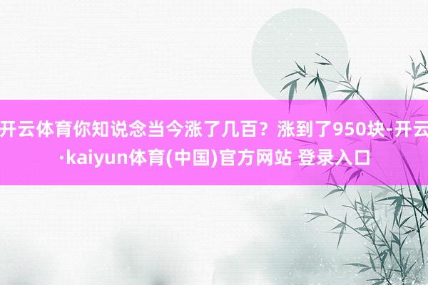 开云体育你知说念当今涨了几百?涨到了950块-开云·kaiyun体育(中国)官方网站 登录入口