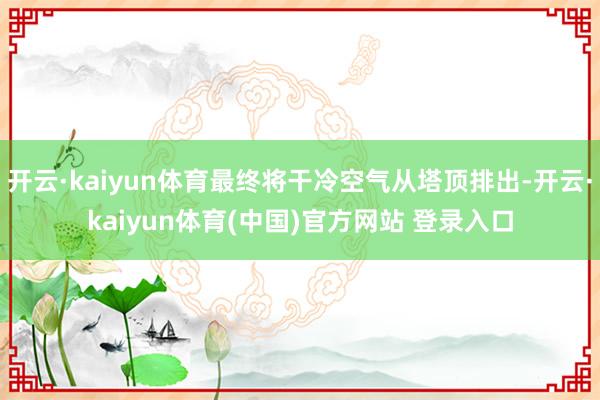 开云·kaiyun体育最终将干冷空气从塔顶排出-开云·kaiyun体育(中国)官方网站 登录入口