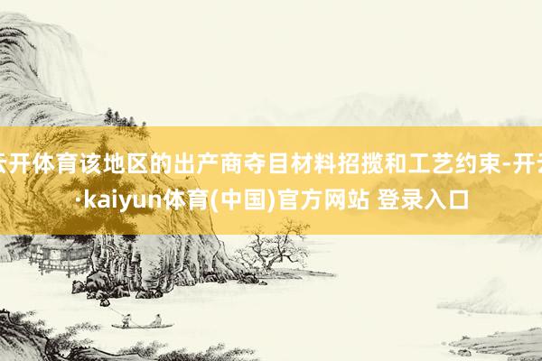 云开体育该地区的出产商夺目材料招揽和工艺约束-开云·kaiyun体育(中国)官方网站 登录入口