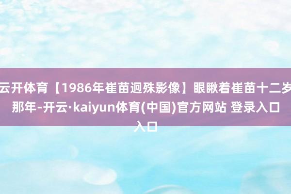 云开体育【1986年崔苗迥殊影像】眼瞅着崔苗十二岁那年-开云·kaiyun体育(中国)官方网站 登录入口