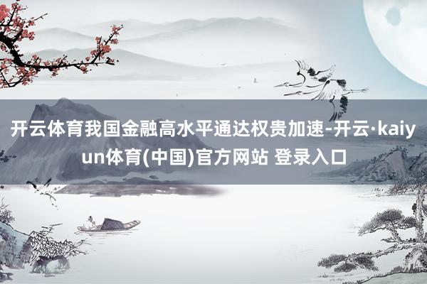 开云体育我国金融高水平通达权贵加速-开云·kaiyun体育(中国)官方网站 登录入口