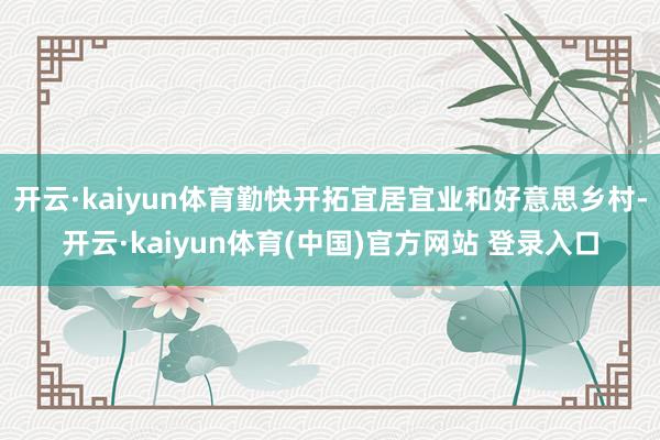 开云·kaiyun体育勤快开拓宜居宜业和好意思乡村-开云·kaiyun体育(中国)官方网站 登录入口
