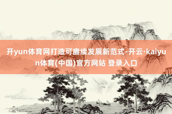 开yun体育网打造可赓续发展新范式-开云·kaiyun体育(中国)官方网站 登录入口