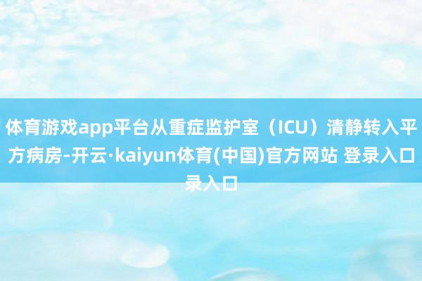 体育游戏app平台从重症监护室（ICU）清静转入平方病房-开云·kaiyun体育(中国)官方网站 登录入口
