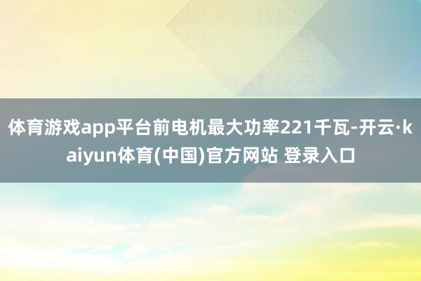 体育游戏app平台前电机最大功率221千瓦-开云·kaiyun体育(中国)官方网站 登录入口
