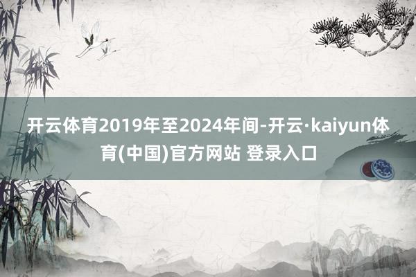 开云体育2019年至2024年间-开云·kaiyun体育(中国)官方网站 登录入口
