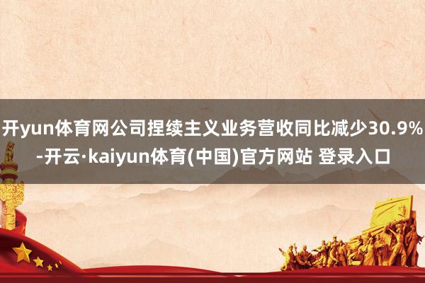 开yun体育网公司捏续主义业务营收同比减少30.9%-开云·kaiyun体育(中国)官方网站 登录入口