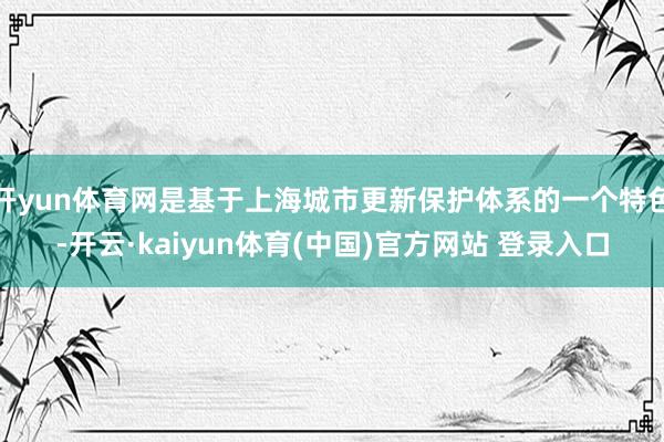 开yun体育网是基于上海城市更新保护体系的一个特色-开云·kaiyun体育(中国)官方网站 登录入口